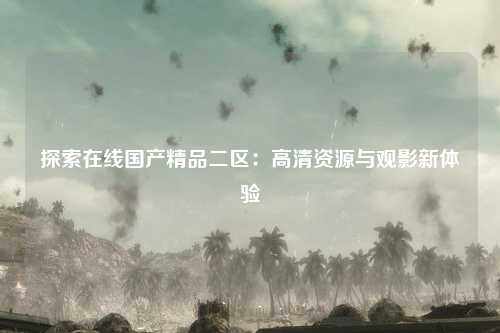 探索在线国产精品二区：高清资源与观影新体验