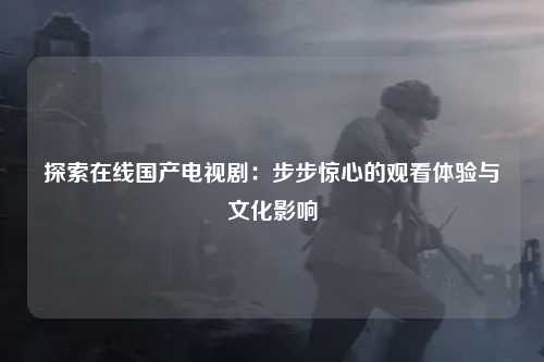 探索在线国产电视剧：步步惊心的观看体验与文化影响
