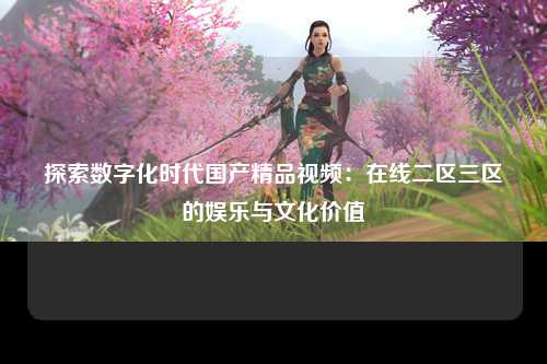 探索数字化时代国产精品视频：在线二区三区的娱乐与文化价值