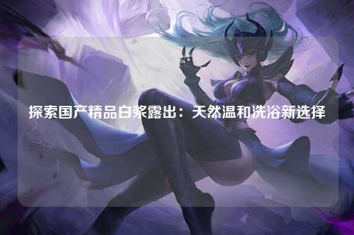 探索国产精品白浆露出：天然温和洗浴新选择