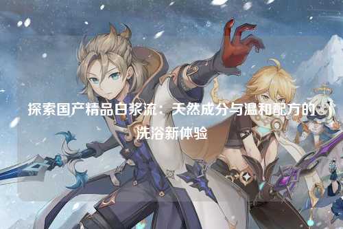 探索国产精品白浆流：天然成分与温和配方的洗浴新体验