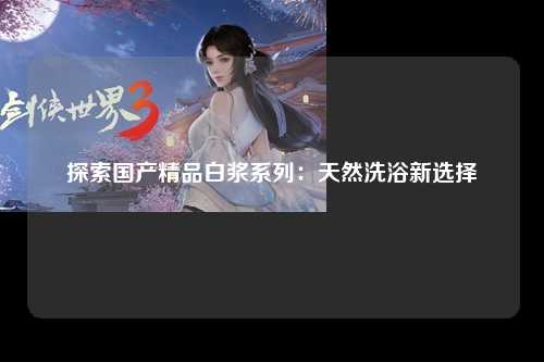 探索国产精品白浆系列：天然洗浴新选择