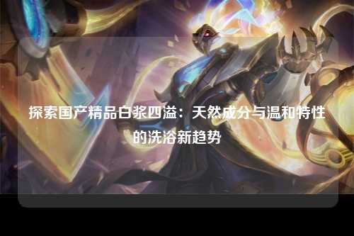 探索国产精品白浆四溢：天然成分与温和特性的洗浴新趋势