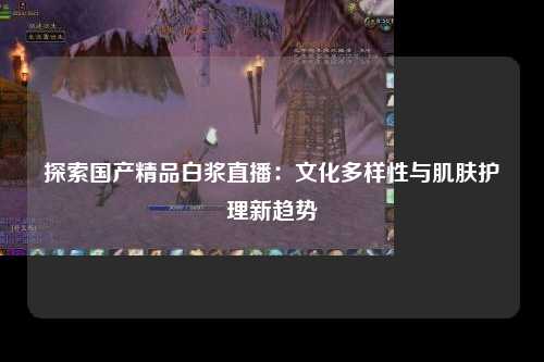 探索国产精品白浆直播：文化多样性与肌肤护理新趋势