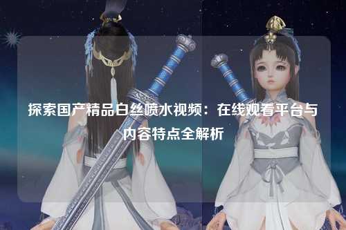 探索国产精品白丝喷水视频：在线观看平台与内容特点全解析