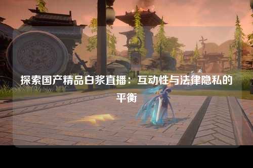 探索国产精品白浆直播：互动性与法律隐私的平衡