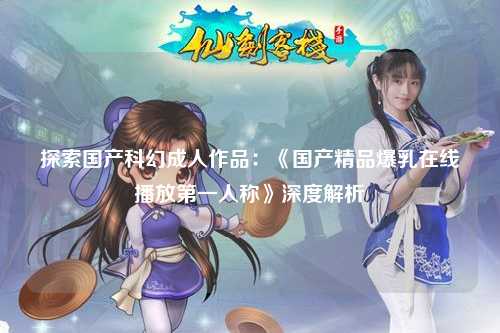 探索国产科幻成人作品：《国产精品爆乳在线播放第一人称》深度解析