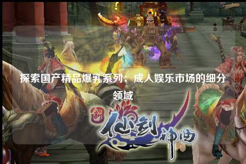 探索国产精品爆乳系列：成人娱乐市场的细分领域