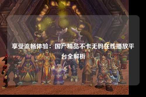享受流畅体验：国产精品不卡无码在线播放平台全解析