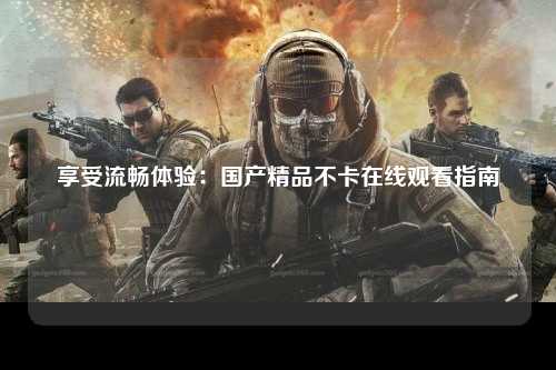 享受流畅体验：国产精品不卡在线观看指南