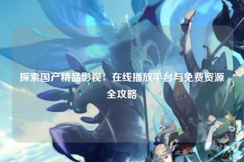 探索国产精品影视：在线播放平台与免费资源全攻略