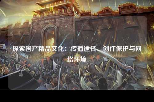 探索国产精品文化：传播途径、创作保护与网络环境