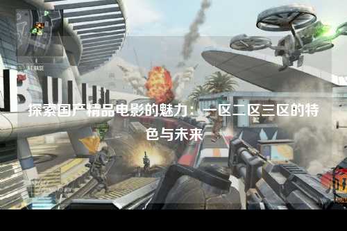 探索国产精品电影的魅力：一区二区三区的特色与未来