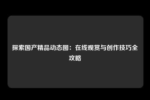 探索国产精品动态图：在线观赏与创作技巧全攻略