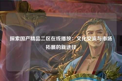 探索国产精品二区在线播放：文化交流与市场拓展的新途径