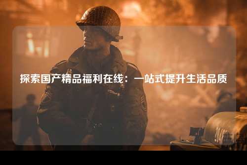 探索国产精品福利在线：一站式提升生活品质