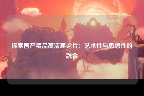 探索国产精品高清理论片：艺术性与思想性的融合