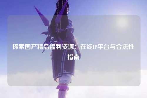 探索国产精品福利资源：在线IP平台与合法性指南