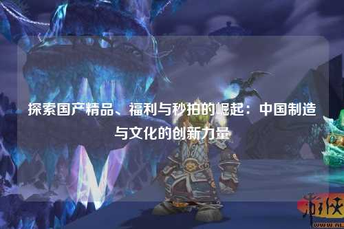 探索国产精品、福利与秒拍的崛起：中国制造与文化的创新力量
