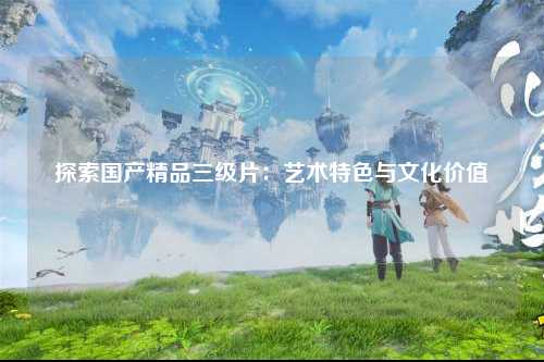 探索国产精品三级片：艺术特色与文化价值