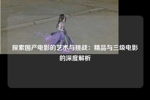 探索国产电影的艺术与挑战：精品与三级电影的深度解析