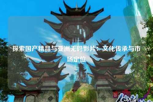 探索国产精品与亚洲无码影片：文化传承与市场定位