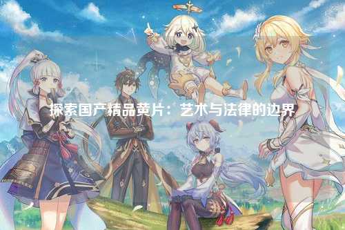 探索国产精品黄片：艺术与法律的边界