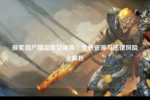 探索国产精品美女视频：免费资源与法律风险全解析