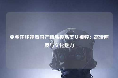免费在线观看国产精品极品美女视频：高清画质与文化魅力