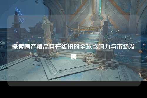 探索国产精品自在线拍的全球影响力与市场发展