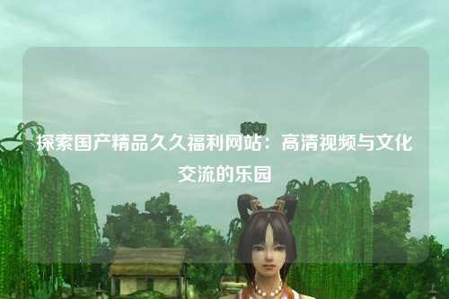 探索国产精品久久福利网站：高清视频与文化交流的乐园