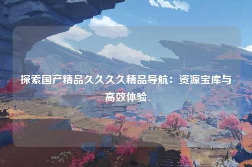 探索国产精品久久久久精品导航：资源宝库与高效体验