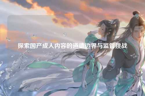 探索国产成人内容的道德边界与监管挑战