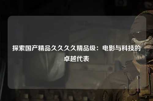 探索国产精品久久久久精品级：电影与科技的卓越代表