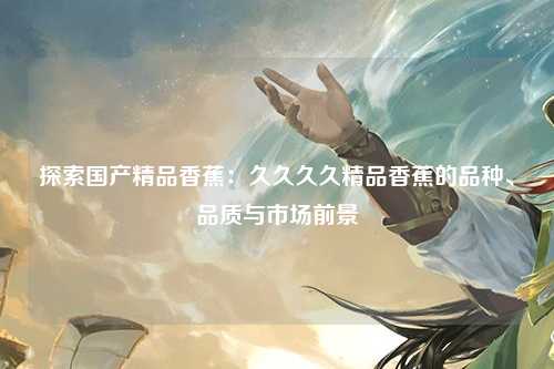 探索国产精品香蕉：久久久久精品香蕉的品种、品质与市场前景