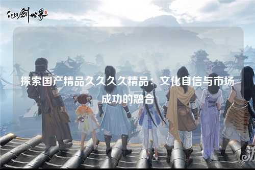 探索国产精品久久久久精品：文化自信与市场成功的融合