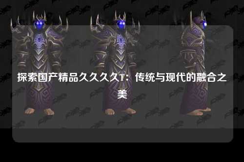 探索国产精品久久久久T：传统与现代的融合之美