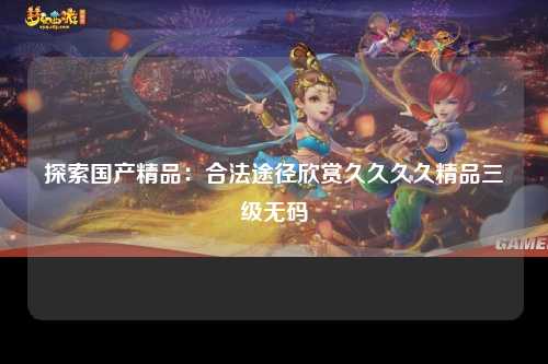 探索国产精品：合法途径欣赏久久久久精品三级无码