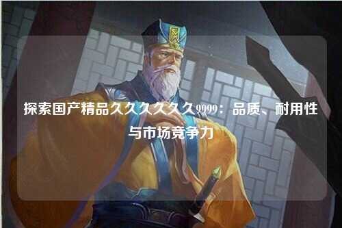 探索国产精品久久久久久久9999：品质、耐用性与市场竞争力