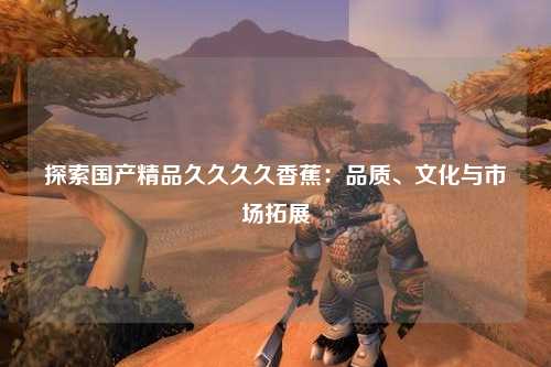 探索国产精品久久久久香蕉：品质、文化与市场拓展