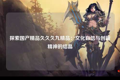 探索国产精品久久久九精品：文化自信与创新精神的结晶