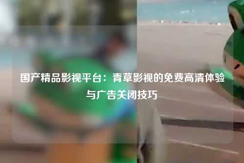 国产精品影视平台：青草影视的免费高清体验与广告关闭技巧