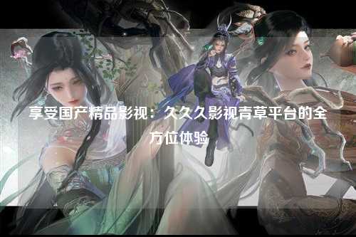 享受国产精品影视：久久久影视青草平台的全方位体验
