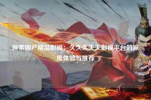 探索国产精品影视：久久久天天影视平台的深度体验与推荐