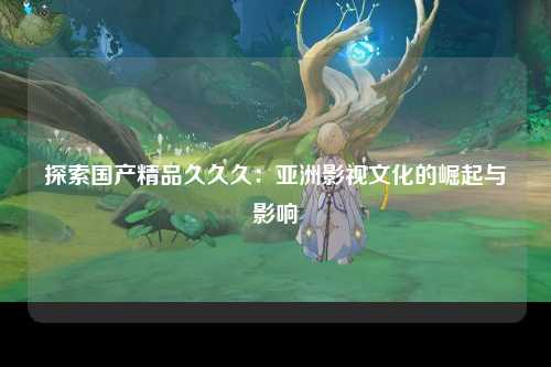 探索国产精品久久久：亚洲影视文化的崛起与影响