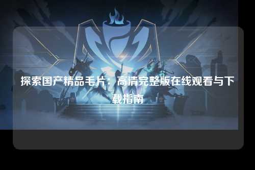 探索国产精品毛片：高清完整版在线观看与下载指南