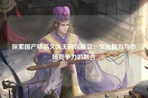 探索国产精品久久无码区麻豆：文化魅力与市场竞争力的融合