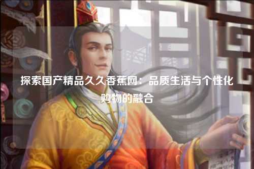 探索国产精品久久香蕉网：品质生活与个性化购物的融合