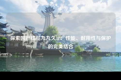 探索国产精品九九久3P：性能、耐用性与保护的完美结合