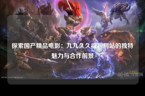 探索国产精品电影：九九久久福利网站的独特魅力与合作前景